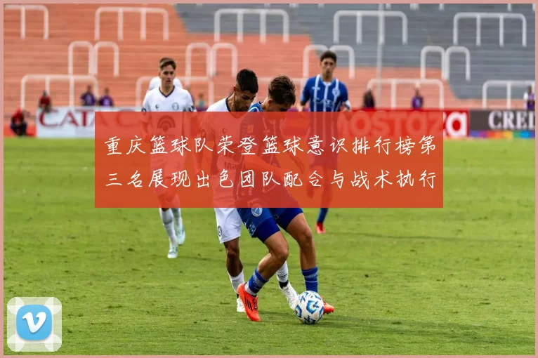 重庆篮球队荣登篮球意识排行榜第三名展现出色团队配合与战术执行能力