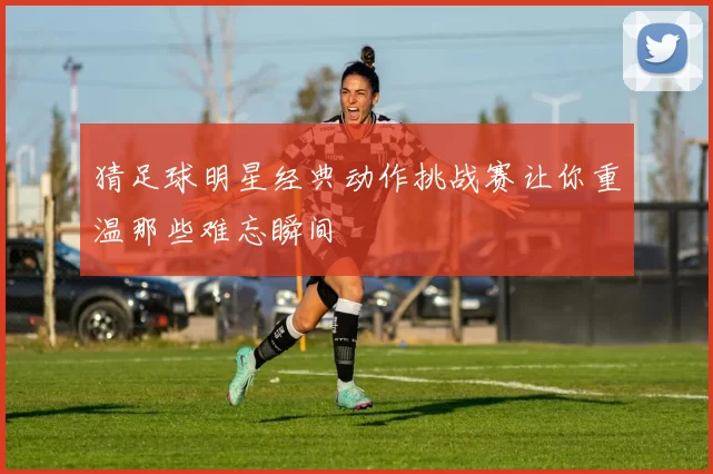 猜足球明星经典动作挑战赛让你重温那些难忘瞬间