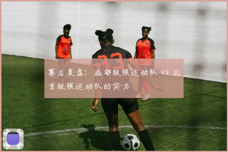 赛后复盘：成都极限运动队 vs 北京极限运动队的实力