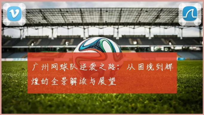 广州网球队逆袭之路：从困境到辉煌的全景解读与展望