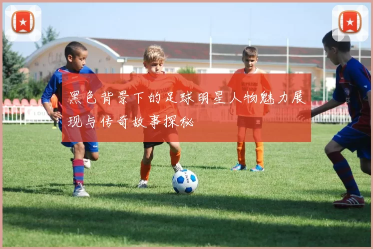 黑色背景下的足球明星人物魅力展现与传奇故事探秘