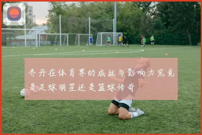 乔丹在体育界的成就与影响力究竟是足球明星还是篮球传奇