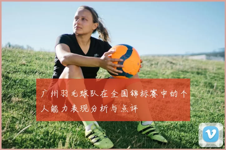 广州羽毛球队在全国锦标赛中的个人能力表现分析与点评