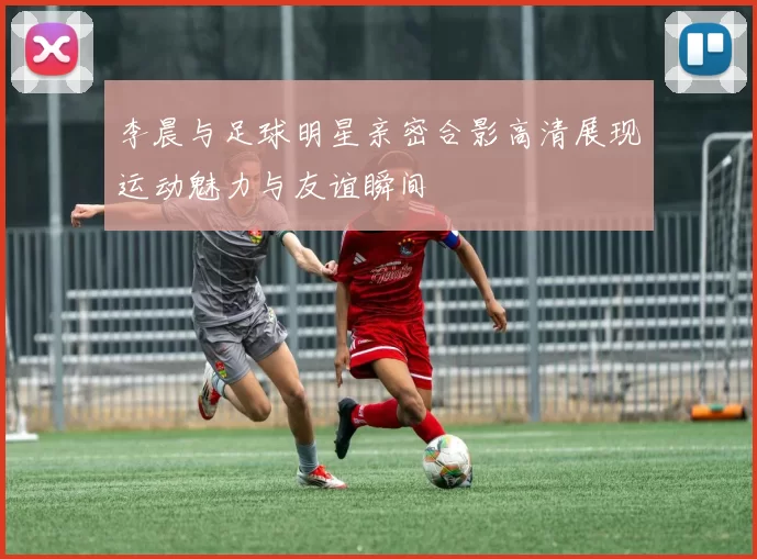 李晨与足球明星亲密合影高清展现运动魅力与友谊瞬间